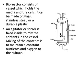 • Bioreactor consists of
vessel which holds the
media and the cells. It can
be made of glass,
stainless steel, or a
durable plastic.
• An agitator or stirrer is
fixed inside to mix the
contents in the vessel.
Mixing of the contents is
to maintain a constant
nutrients and oxygen to
the culture.

 