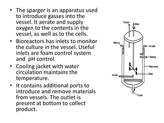 • The sparger is an apparatus used
to introduce gasses into the
vessel. It aerate and supply
oxygen to the contents in the
vessel, as well as to the cells.
• Bioreactors has inlets to monitor
the culture in the vessel. Useful
inlets are foam control system
and pH control
• Cooling jacket with water
circulation maintains the
temperature.
• It contains additional ports to
introduce and remove materials
from vessels. The outlet is
present at bottom to collect
product.

 