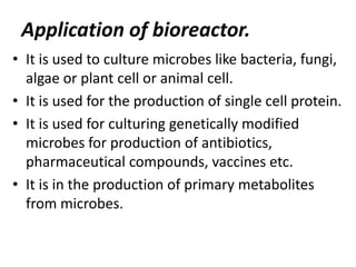 Application of bioreactor.
• It is used to culture microbes like bacteria, fungi,
algae or plant cell or animal cell.
• It is used for the production of single cell protein.
• It is used for culturing genetically modified
microbes for production of antibiotics,
pharmaceutical compounds, vaccines etc.
• It is in the production of primary metabolites
from microbes.

 