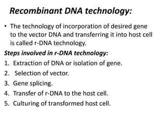 Recombinant DNA technology:
• The technology of incorporation of desired gene
to the vector DNA and transferring it into host cell
is called r-DNA technology.
Steps involved in r-DNA technology:
1. Extraction of DNA or isolation of gene.
2. Selection of vector.
3. Gene splicing.
4. Transfer of r-DNA to the host cell.
5. Culturing of transformed host cell.

 
