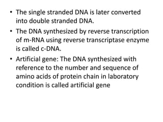 • The single stranded DNA is later converted
into double stranded DNA.
• The DNA synthesized by reverse transcription
of m-RNA using reverse transcriptase enzyme
is called c-DNA.
• Artificial gene: The DNA synthesized with
reference to the number and sequence of
amino acids of protein chain in laboratory
condition is called artificial gene

 