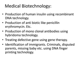 Medical Biotechnology:
• Production of human insulin using recombinant
DNA technology.
• Production of anti biotic like penicillin
erythromycin. Etc.
• Production of mono clonal antibodies using
hybridoma technology.
• Treating defective gene using gene therapy.
• Identification of immigrants. Criminals, disputed
parents, missing baby etc. using DNA finger
printing technology.

 
