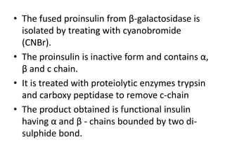 • The fused proinsulin from β-galactosidase is
isolated by treating with cyanobromide
(CNBr).
• The proinsulin is inactive form and contains α,
β and c chain.
• It is treated with proteiolytic enzymes trypsin
and carboxy peptidase to remove c-chain
• The product obtained is functional insulin
having α and β - chains bounded by two disulphide bond.

 