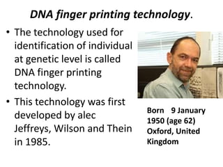 DNA finger printing technology.
• The technology used for
identification of individual
at genetic level is called
DNA finger printing
technology.
• This technology was first
developed by alec
Jeffreys, Wilson and Thein
in 1985.

Born 9 January
1950 (age 62)
Oxford, United
Kingdom

 
