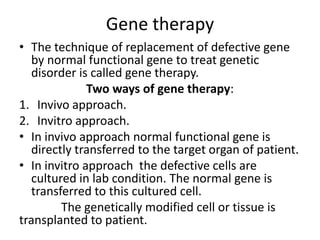Gene therapy
• The technique of replacement of defective gene
by normal functional gene to treat genetic
disorder is called gene therapy.
Two ways of gene therapy:
1. Invivo approach.
2. Invitro approach.
• In invivo approach normal functional gene is
directly transferred to the target organ of patient.
• In invitro approach the defective cells are
cultured in lab condition. The normal gene is
transferred to this cultured cell.
The genetically modified cell or tissue is
transplanted to patient.

 