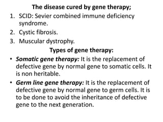 The disease cured by gene therapy;
1. SCID: Sevier combined immune deficiency
syndrome.
2. Cystic fibrosis.
3. Muscular dystrophy.
Types of gene therapy:
• Somatic gene therapy: It is the replacement of
defective gene by normal gene to somatic cells. It
is non heritable.
• Germ line gene therapy: It is the replacement of
defective gene by normal gene to germ cells. It is
to be done to avoid the inheritance of defective
gene to the next generation.

 