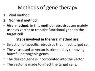 Methods of gene therapy
1. Viral method.
2. Non viral method.
• Viral method: in this method retrovirus are mainly
used as vector to transfer functional gene to the
target cell.
Steps involved in the viral method are,
• Selection of specific retrovirus that infect target cell.
• The virus used as vector is trimmed by removing
harmful pathogenic genes.
• The desired gene is incorporated into the vector.
• The vector is made to infect the target cells.

 