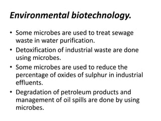 Environmental biotechnology.
• Some microbes are used to treat sewage
waste in water purification.
• Detoxification of industrial waste are done
using microbes.
• Some microbes are used to reduce the
percentage of oxides of sulphur in industrial
effluents.
• Degradation of petroleum products and
management of oil spills are done by using
microbes.

 