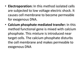• Electroporation: In this method isolated cells
are subjected to low voltage electric shock. It
causes cell membrane to become permeable
for exogenous DNA.
• Calcium phosphate mediated transfer: In this
method functional gene is mixed with calcium
phosphate. This mixture is introduced near
target cells. The calcium phosphate disturbs
the cell membrane and makes permeable to
exogenous DNA

 