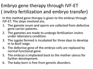 Embryo gene therapy through IVF-ET
( invitro fertilization and embryo transfer)
In this method gene therapy is given to the embryo through
IVF-ET. The steps involved are,
1. The gamete ovum and sperm are collected from defective
gene carrier patients.
2. The gametes are made to undergo fertilization invitro
under laboratory condition.
3. The zygote formed is incubated for three days to develop
in to 8cell stage.
4. The defective gene of the embryo cells are replaced by
normal functional gene.
5. The embryo is implanted back to the mother uterus for
further development.
6. The baby born is free from genetic disorders.

 