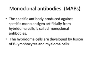 Monoclonal antibodies. (MABs).
• The specific antibody produced against
specific mono antigen artificially from
hybridoma cells is called monoclonal
antibodies.
• The hybridoma cells are developed by fusion
of B-lymphocytes and myeloma cells.

 