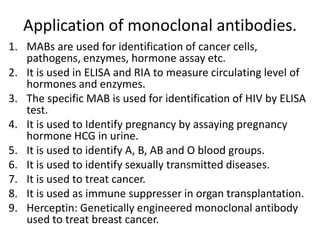 Application of monoclonal antibodies.
1. MABs are used for identification of cancer cells,
pathogens, enzymes, hormone assay etc.
2. It is used in ELISA and RIA to measure circulating level of
hormones and enzymes.
3. The specific MAB is used for identification of HIV by ELISA
test.
4. It is used to Identify pregnancy by assaying pregnancy
hormone HCG in urine.
5. It is used to identify A, B, AB and O blood groups.
6. It is used to identify sexually transmitted diseases.
7. It is used to treat cancer.
8. It is used as immune suppresser in organ transplantation.
9. Herceptin: Genetically engineered monoclonal antibody
used to treat breast cancer.

 