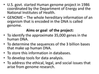 • U.S. govt. started Human genome project in 1986
coordinated by the Department of Energy and the
National Institutes of Health.
• GENOME – The whole hereditary information of an
organism that is encoded in the DNA is called
genome.
Aims or goal of the project:
• To identify the approximate 35,000 genes in the
human DNA.
• To determine the sequences of the 3 billion bases
that make up human DNA.
• To store this information in databases.
• To develop tools for data analysis.
• To address the ethical, legal, and social issues that
arise from genome research.

 