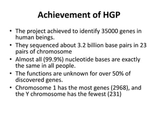 Achievement of HGP
• The project achieved to identify 35000 genes in
human beings.
• They sequenced about 3.2 billion base pairs in 23
pairs of chromosome
• Almost all (99.9%) nucleotide bases are exactly
the same in all people.
• The functions are unknown for over 50% of
discovered genes.
• Chromosome 1 has the most genes (2968), and
the Y chromosome has the fewest (231)

 