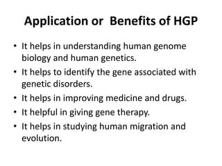 Application or Benefits of HGP
• It helps in understanding human genome
biology and human genetics.
• It helps to identify the gene associated with
genetic disorders.
• It helps in improving medicine and drugs.
• It helpful in giving gene therapy.
• It helps in studying human migration and
evolution.

 