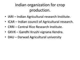 Indian organization for crop
production.
•
•
•
•
•

IARI – Indian Agricultural research Institute.
ICAR – Indian council of Agricultural research.
CRRI – Central Rice Research Institute.
GKVK – Gandhi Krushi vignana Kendra.
DAU – Darwad Agricultural university

 