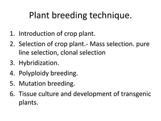 Plant breeding technique.
1. Introduction of crop plant.
2. Selection of crop plant.- Mass selection. pure
line selection, clonal selection
3. Hybridization.
4. Polyploidy breeding.
5. Mutation breeding.
6. Tissue culture and development of transgenic
plants.

 