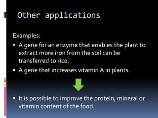 Other applications
Examples:
 A gene for an enzyme that enables the plant to
extract more iron from the soil can be
transferred to rice.
 A gene that increases vitamin A in plants.
 It is possible to improve the protein, mineral or
vitamin content of the food.
 