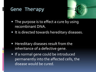 Gene Therapy
 The purpose is to effect a cure by using
recombinant DNA.
 It is directed towards hereditary diseases.
 Hereditary diseases result from the
inheritance of a defective gene.
 If a normal gene could be introduced
permanently into the affected cells, the
disease would be cured.
 