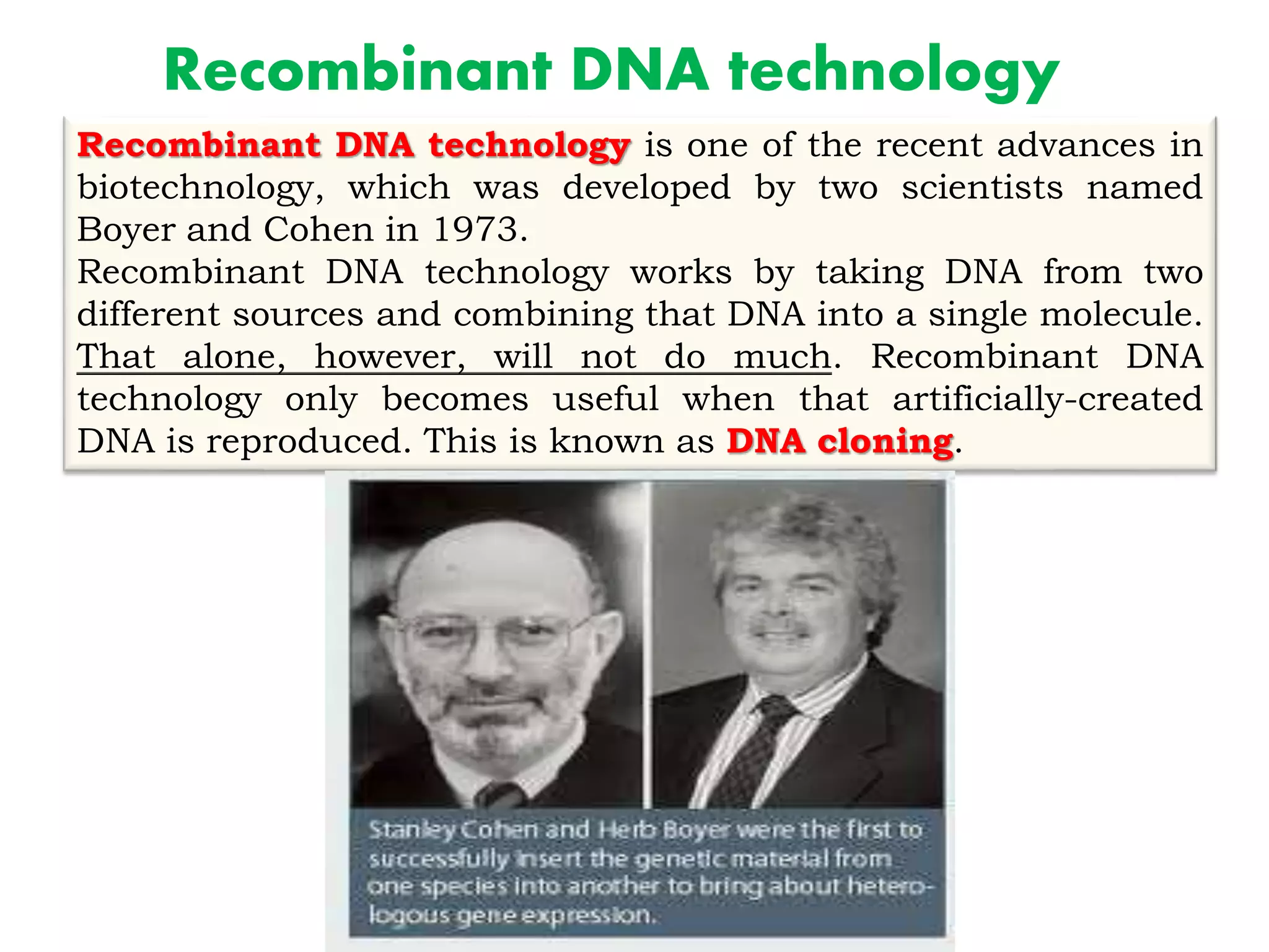 Recombinant DNA technology
Recombinant DNA technology is one of the recent advances in
biotechnology, which was developed by two scientists named
Boyer and Cohen in 1973.
Recombinant DNA technology works by taking DNA from two
different sources and combining that DNA into a single molecule.
That alone, however, will not do much. Recombinant DNA
technology only becomes useful when that artificially-created
DNA is reproduced. This is known as DNA cloning.
 