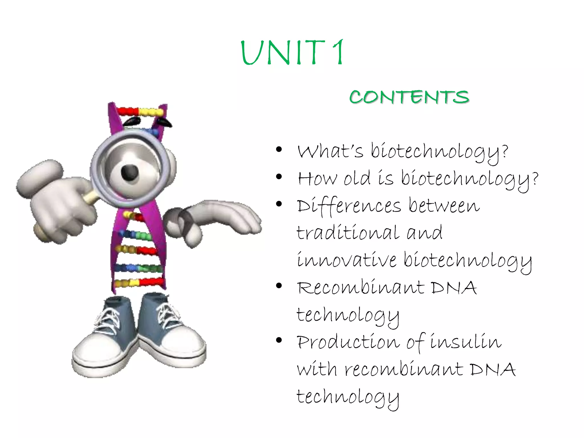 UNIT 1
CONTENTS
• What’s biotechnology?
• How old is biotechnology?
• Differences between
traditional and
innovative biotechnology
• Recombinant DNA
technology
• Production of insulin
with recombinant DNA
technology
 