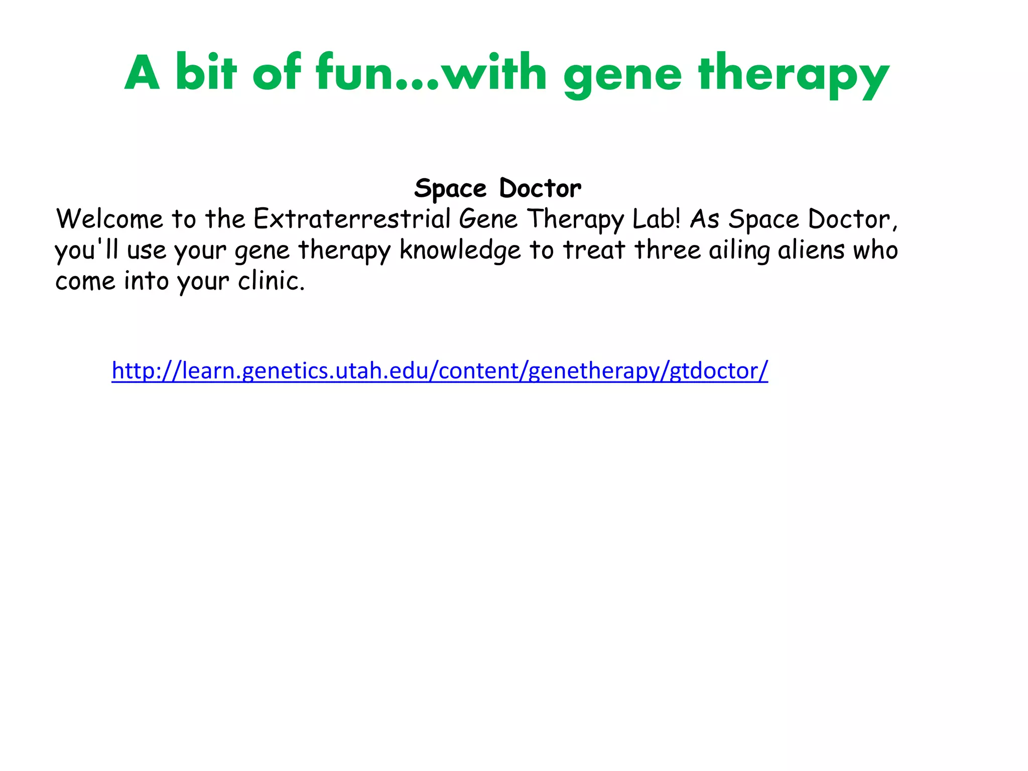 http://learn.genetics.utah.edu/content/genetherapy/gtdoctor/
Space Doctor
Welcome to the Extraterrestrial Gene Therapy Lab! As Space Doctor,
you'll use your gene therapy knowledge to treat three ailing aliens who
come into your clinic.
A bit of fun…with gene therapy
 