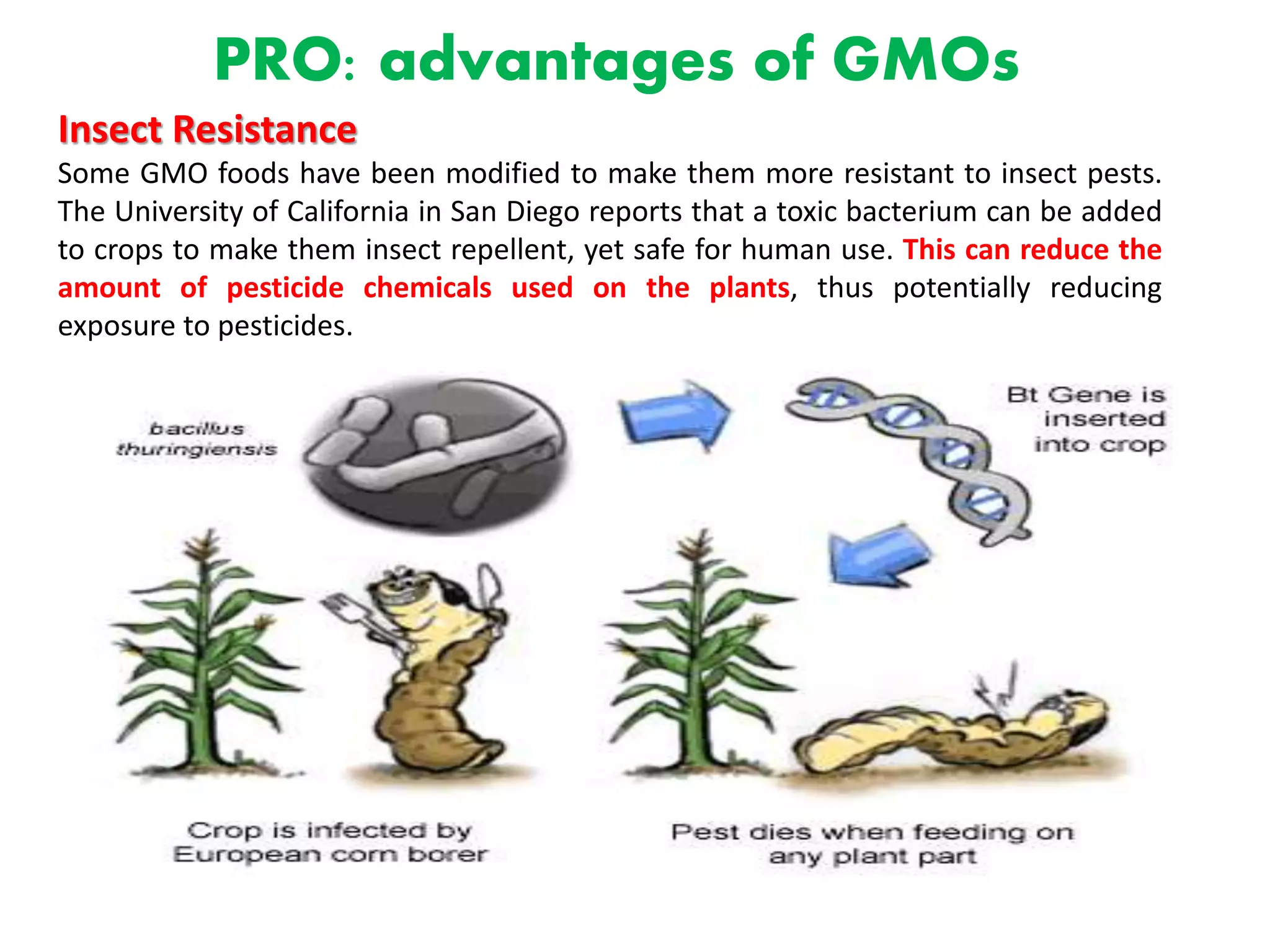 PRO: advantages of GMOs
Insect Resistance
Some GMO foods have been modified to make them more resistant to insect pests.
The University of California in San Diego reports that a toxic bacterium can be added
to crops to make them insect repellent, yet safe for human use. This can reduce the
amount of pesticide chemicals used on the plants, thus potentially reducing
exposure to pesticides.
 