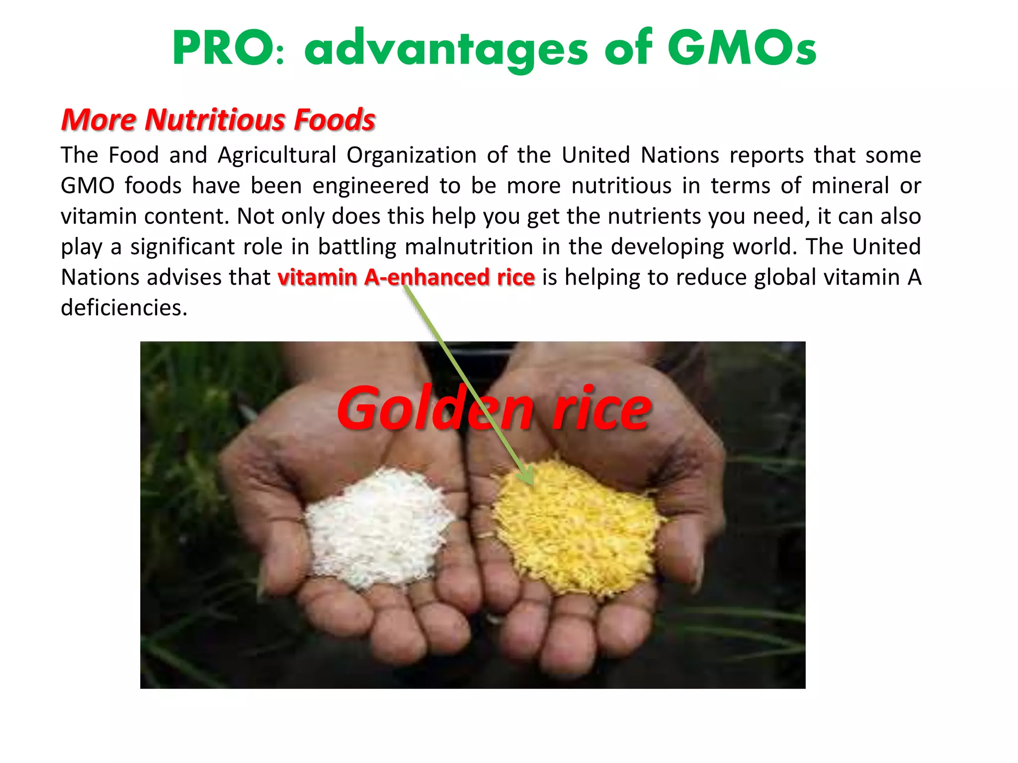 PRO: advantages of GMOs
More Nutritious Foods
The Food and Agricultural Organization of the United Nations reports that some
GMO foods have been engineered to be more nutritious in terms of mineral or
vitamin content. Not only does this help you get the nutrients you need, it can also
play a significant role in battling malnutrition in the developing world. The United
Nations advises that vitamin A-enhanced rice is helping to reduce global vitamin A
deficiencies.
Golden rice
 