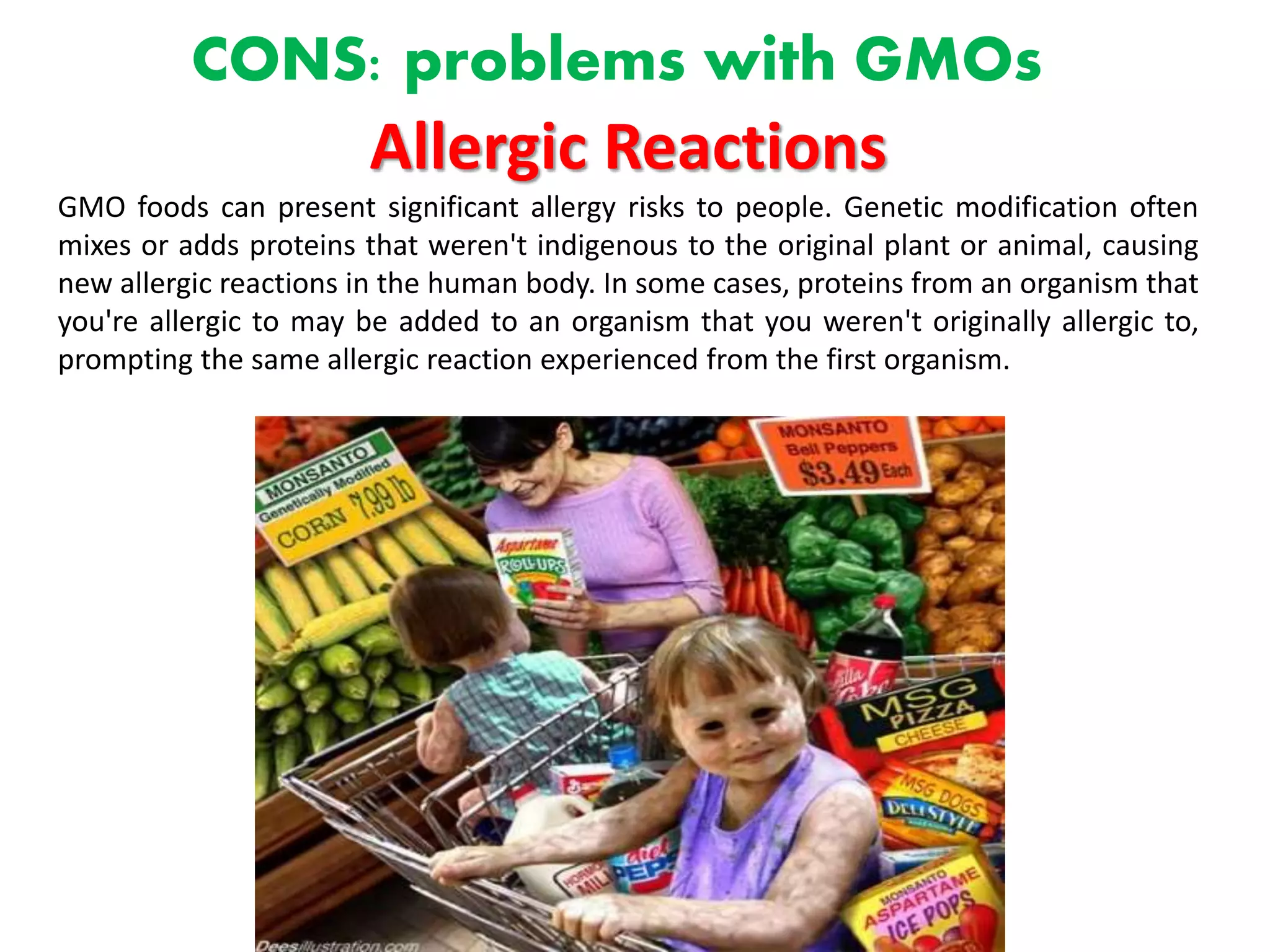 CONS: problems with GMOs
Allergic Reactions
GMO foods can present significant allergy risks to people. Genetic modification often
mixes or adds proteins that weren't indigenous to the original plant or animal, causing
new allergic reactions in the human body. In some cases, proteins from an organism that
you're allergic to may be added to an organism that you weren't originally allergic to,
prompting the same allergic reaction experienced from the first organism.
 