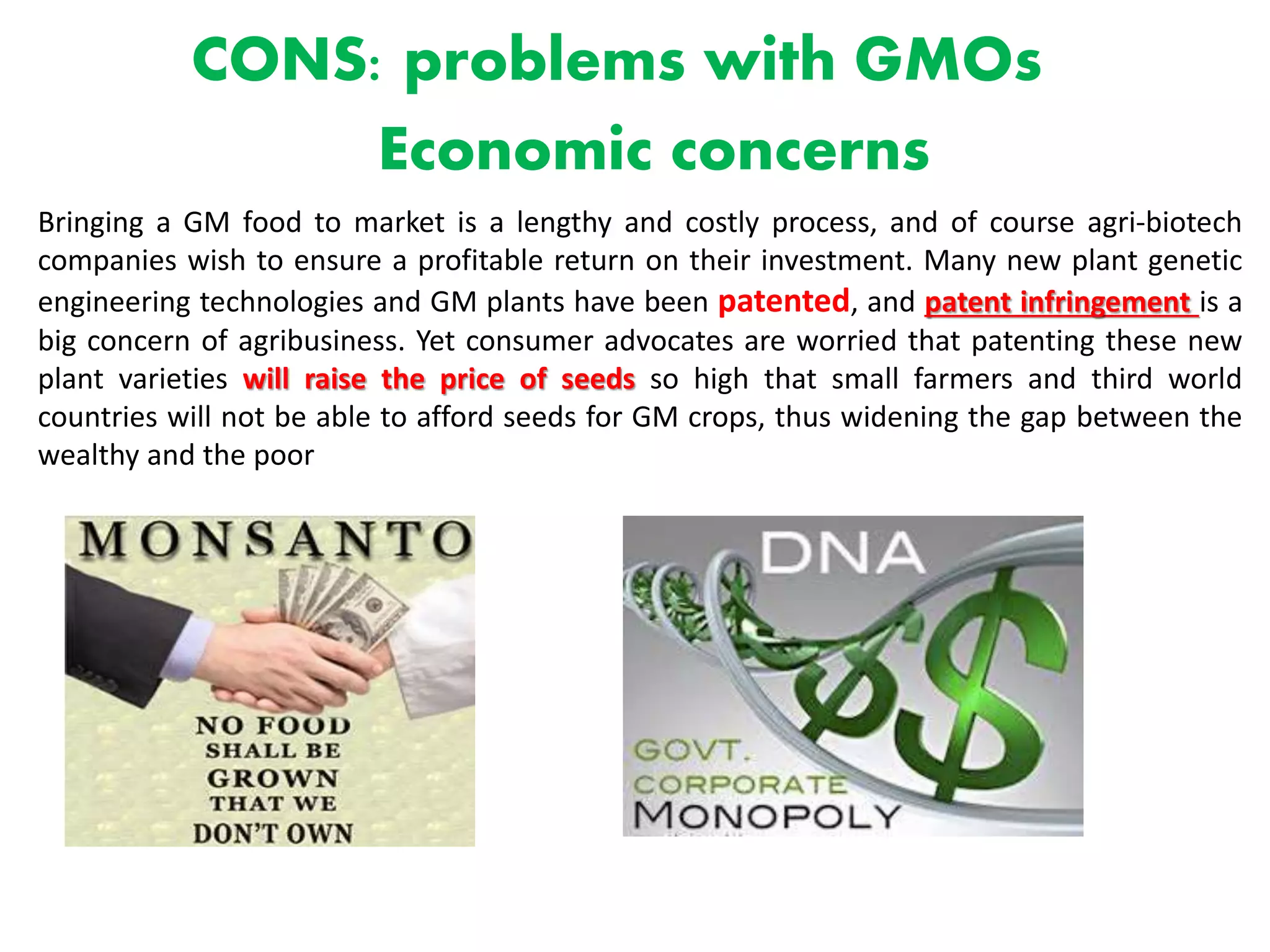 CONS: problems with GMOs
Economic concerns
Bringing a GM food to market is a lengthy and costly process, and of course agri-biotech
companies wish to ensure a profitable return on their investment. Many new plant genetic
engineering technologies and GM plants have been patented, and patent infringement is a
big concern of agribusiness. Yet consumer advocates are worried that patenting these new
plant varieties will raise the price of seeds so high that small farmers and third world
countries will not be able to afford seeds for GM crops, thus widening the gap between the
wealthy and the poor
 