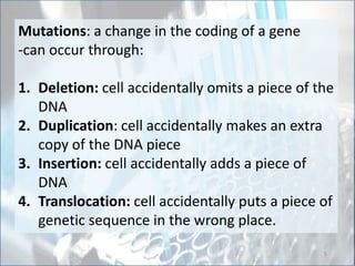 Mutations: a change in the coding of a gene
-can occur through:
1. Deletion: cell accidentally omits a piece of the
DNA
2. Duplication: cell accidentally makes an extra
copy of the DNA piece
3. Insertion: cell accidentally adds a piece of
DNA
4. Translocation: cell accidentally puts a piece of
genetic sequence in the wrong place.
5
 