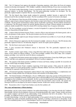 4 Biotechnology Aftab Badshah
1980: The U.S. Supreme Court approves the principle of patenting organisms, which allows the Exxon oil company
to patent an oil-eating microorganism. 1980: Smallpox is globally eradicated following 20-year massvaccination effort.
1981: The North Carolina Biotechnology Center is created by the state's GeneralAssembly as the nation's first state-
sponsored initiative to develop biotechnology. The first gene-synthesizing machines are developed. The first
genetically engineered plant is reported. Mice are successfully cloned.
1982: The first biotech drug, human insulin produced in genetically modified bacteria, is approved by FDA.
Genentech and Eli Lilly developed the product. The first recombinant DNA vaccine for livestock is developed.
1983: The Polymerase Chain Reaction (PCR) technique is conceived. PCR, which uses heat and enzymes to make
unlimited copies of genes and gene fragments, later becomes a major tool in biotech research and product development
worldwide. The first genetic transformation of plant cells by TI plasmids is performed. The first artificial chromosome
is synthesized. The first genetic markers for specific inherited diseases are found. Efficient methods are developed to
synthesize double-stranded DNA from first-strand cDNA involving minimal loss of sequence information.
1986: The first recombinant vaccine for humans, a vaccine for hepatitis B, is approved. Interferon becomes the first
anticancer drug produced through biotech.
1988: Congress funds the Human Genome Project, a massive effort to map and sequence the human genetic code as
well as the genomes of other species. The first pest-resistant corn, Bt corn, is produced.
1990: The first federally approved gene therapy treatment is performed successfully on a 4-year old girl suffering
from an immune disorder.
1993: Chiron's Betaseron is approved as the first treatment for multiple sclerosis in 20 years. The FDA declares that
genetically engineered foods are "not inherently dangerous" and do not require special regulation.
1994: The first breast cancer gene is discovered.
1996: A gene associated with Parkinson’s disease is discovered. The first genetically engineered crop is
commercialized.
1997: Scottish scientists report cloning a sheep, using DNA from adult sheep cells. A group of Oregon researchers
claims to have cloned two Rhesus monkeys. A new DNA technique combines PCR, DNA chips, and a computer
program, providing a new tool in the search for disease-causing genes.
1998: A rough draft of the human genome map is produced, showing the locations of more than 30,000 genes .Cloned
vain RT with fully active polymerase and minimized RNAse H activity is engineered.
2001: The sequence of the human genome is published in Science and Nature, making it possible for researchers all
over the world to begin developing treatments.
2003: The Human Genome Project completes sequencing of the human genome. China grants the world’s first
regulatory approval of a gene therapy product, Gendicine (Shenzhen SiBiono GenTech), which delivers the p53 gene
as a therapy for squamous cell head and neck cancer.
2004: UN Food and Agriculture Organization endorses biotech crops, stating biotechnology is a complementary tool
to traditional farming methods that can help poor farmers and consumers in developing nations.
2006: The National Institutes of Health begins a 10-year,10,000-patient study using a genetic testthat predicts breast-
cancerrecurrence andguides treatment. Patients whose cancer is deemed unlikely to recur will be sparedchemotherapy.
FDA approves the recombinant vaccine Gardasil®, the first vaccine developed against human papillomavirus (HPV),
an infection implicated in cervical and throat cancers, and the first preventative cancer vaccine. The genetic test,
Oncotype DXTM was developed by the biotech company Genomic Health and is already commercially available.
2010: Researchers at the J. Craig Venter Institute create the first synthetic cell.
The scope and importance of Biotechnology:
Biotechnology may be as old as human civilization but modern biotechnology is less than three decades old. Traditional
Biotechnology that led to the development of processes for producing products like yogurt, Vinegar, alcohol and cheese
was entirely empirical and bereft of any understanding of the mechanisms that led to the product. There was no
possibility of a deliberate design to produce a desired new product.
In modern biotechnology, we use the in- depth understanding we have gained in the last five decades. The mechanisms
that underlie the variety of functions performed by living organisms, to produce a desired new or old product. In the
case of an established product, the new biotechnological process is cheaper and better in many respects than the earlier
 