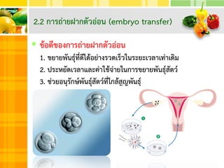  ข้อดีของการถ่ายฝากตัวอ่อน
1. ขยายพันธุ์ที่ดีได้อย่างรวดเร็วในระยะเวลาเท่าเดิม
2. ประหยัดเวลาและค่าใช้จ่ายในการขยายพันธุ์สัตว์
3. ช่วยอนุรักษ์พันธุ์สัตว์ที่ใกล้สูญพันธุ์
2.2 การถ่ายฝากตัวอ่อน (embryo transfer)
 