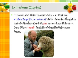  การโคลนในสัตว์ ได้ทาการโคลนสาเร็จใน พ.ศ. 2539 โดย
ดร.เอียน วิลมุต (Dr.Ian Wilmut) ได้ทาการโคลนสัตว์เลี้ยงลูกด้วย
นมสาเร็จเป็นครั้งแรกโดยทากับแกะ และแกะตัวแรกทีได้จากการ
โคลน มีชื่อว่า “ดอลลี” โดยไม่มีการใช้เซลล์สืบพันธุ์จากแกะ
ต้นแบบ
2.4 การโคลน (Cloning)
 