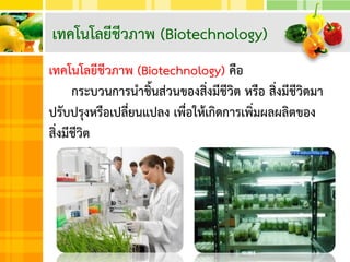 เทคโนโลยีชีวภาพ (Biotechnology) คือ
กระบวนการนาชิ้นส่วนของสิ่งมีชีวิต หรือ สิ่งมีชีวิตมา
ปรับปรุงหรือเปลี่ยนแปลง เพื่อให้เกิดการเพิ่มผลผลิตของ
สิ่งมีชีวิต
เทคโนโลยีชีวภาพ (Biotechnology)
 
