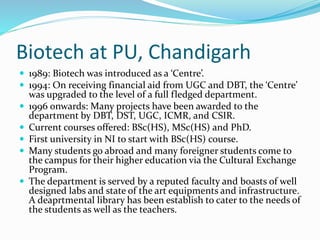 Biotech at PU, Chandigarh
 1989: Biotech was introduced as a ‘Centre’.
 1994: On receiving financial aid from UGC and DBT, the ‘Centre’
was upgraded to the level of a full fledged department.
 1996 onwards: Many projects have been awarded to the
department by DBT, DST, UGC, ICMR, and CSIR.
 Current courses offered: BSc(HS), MSc(HS) and PhD.
 First university in NI to start with BSc(HS) course.
 Many students go abroad and many foreigner students come to
the campus for their higher education via the Cultural Exchange
Program.
 The department is served by a reputed faculty and boasts of well
designed labs and state of the art equipments and infrastructure.
A deaprtmental library has been establish to cater to the needs of
the students as well as the teachers.
 