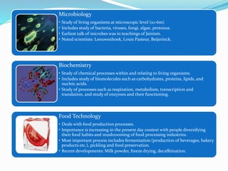 Microbiology
• Study of living organisms at microscopic level (10-6m)
• Includes study of bacteria, viruses, fungi, algae, protozoa.
• Earliest talk of microbes was in teachings of Jainism.
• Noted scientists: Leeuwenhoek, Louis Pasteur, Beijerinck.
Biochemistry
• Study of chemical processes within and relating to living organisms.
• Includes study of biomolecules such as carbohydrates, proteins, lipids, and
nucleic acids.
• Study of processes such as respiration, metabolism, transcription and
translation, and study of enzymes and their functioning.
Food Technology
• Deals with food production processes.
• Importance is increasing in the present day context with people diversifying
their food habits and mushrooming of food processing industries.
• Most important process includes fermentation (production of beverages, bakery
products etc.), pickling and food preservation.
• Recent developments: Milk powder, freeze drying, decaffeination.
 