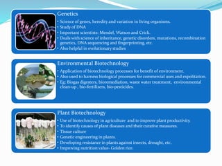 Genetics
• Science of genes, heredity and variation in living organisms.
• Study of DNA
• Important scientists: Mendel, Watson and Crick.
• Deals with science of inheritance, genetic disorders, mutations, recombination
genetics, DNA sequencing and fingerprinting, etc.
• Also helpful in evolutionary studies
Environmental Biotechnology
• Application of biotechnology processes for benefit of environment.
• Also used to harness biological processes for commercial uses and expolitation.
• Eg: Biogas digesters, bioremediation, waste water treatment, environmental
clean-up , bio-fertilizers, bio-pesticides.
Plant Biotechnology
• Use of biotechnology in agriculture and to improve plant productivity.
• To identify causes of plant diseases and their curative measures.
• Tissue culture
• Genetic engineering in plants.
• Developing resistance in plants against insects, drought, etc.
• Improving nutrition value- Golden rice.
 