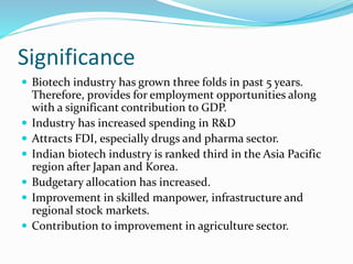 Significance
 Biotech industry has grown three folds in past 5 years.
Therefore, provides for employment opportunities along
with a significant contribution to GDP.
 Industry has increased spending in R&D
 Attracts FDI, especially drugs and pharma sector.
 Indian biotech industry is ranked third in the Asia Pacific
region after Japan and Korea.
 Budgetary allocation has increased.
 Improvement in skilled manpower, infrastructure and
regional stock markets.
 Contribution to improvement in agriculture sector.
 