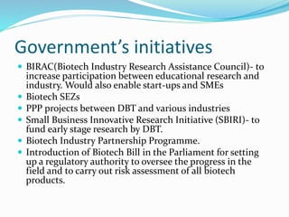 Government’s initiatives
 BIRAC(Biotech Industry Research Assistance Council)- to
increase participation between educational research and
industry. Would also enable start-ups and SMEs
 Biotech SEZs
 PPP projects between DBT and various industries
 Small Business Innovative Research Initiative (SBIRI)- to
fund early stage research by DBT.
 Biotech Industry Partnership Programme.
 Introduction of Biotech Bill in the Parliament for setting
up a regulatory authority to oversee the progress in the
field and to carry out risk assessment of all biotech
products.
 