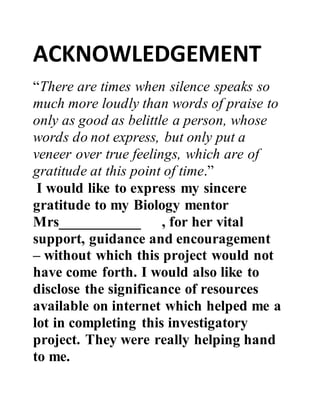 ACKNOWLEDGEMENT
“There are times when silence speaks so
much more loudly than words of praise to
only as good as belittle a person, whose
words do not express, but only put a
veneer over true feelings, which are of
gratitude at this point of time.”
I would like to express my sincere
gratitude to my Biology mentor
Mrs___________ , for her vital
support, guidance and encouragement
– without which this project would not
have come forth. I would also like to
disclose the significance of resources
available on internet which helped me a
lot in completing this investigatory
project. They were really helping hand
to me.
 