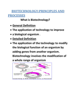 BIOTECHNOLOGY:PRINCIPLES AND
PROCESSES
What is Biotechnology?
 General Definition
 The application of technology to improve
 a biological organism .
 Detailed Definition
 The application of the technology to modify
the biological function of an organism by
adding genes from another organism.
Biotechnology involves the modification of
a whole range of organism
 
