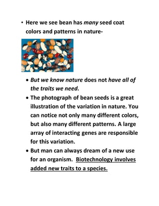 • Here we see bean has many seed coat
colors and patterns in nature-
 But we know nature does not have all of
the traits we need.
 The photograph of bean seeds is a great
illustration of the variation in nature. You
can notice not only many different colors,
but also many different patterns. A large
array of interacting genes are responsible
for this variation.
 But man can always dream of a new use
for an organism. Biotechnology involves
added new traits to a species.
 