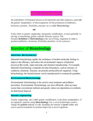 1
the exploitation of biological processes forindustrial and other purposes, especially
the genetic manipulation of microorganisms for the production of antibiotics,
hormones, proteins , Pesticides, enzymes etc is called Biotechnology
OR
It also refers to genetic engineering and genetic modification, or more generally to
moving or transferring genetic material between sources. The
broadestdefinition of biotechnologyis the use of living organisms to make a
product(antibiotics, hormones, Pesticides, proteins) or run a process.
Branches of Biotechnology
INDUSTRIAL BIOTECHNOLOGY
Industrial biotechnology applies the techniques of modern molecular biology to
improve the efficiency and reduce the environmental impacts of industrial
processes like textile, paper and pulp, and chemical manufacturing. For example,
industrial biotechnology companies develop biocatalysts, suchas enzymes, to
synthesize chemicals. Enzymes are proteins produced byall organisms. Using
biotechnology, the desired enzyme can be manufactured in commercial quantities.
Environmental Biotechnology
Environmental biotechnology is the used in waste treatment and pollution
prevention. Environmental biotechnology can more efficiently clean up many
wastes than conventional methods and greatly reduce our dependenceon methods
for land-based disposal.
Genetic engineering
Genetic engineering, also called genetic modification, is the direct manipulation of
an organism's genome using biotechnology. It is a set of technologies used to
change the genetic makeup of cells, including the transfer of genes within and
across species boundaries to produceimproved or novel organisms.
 