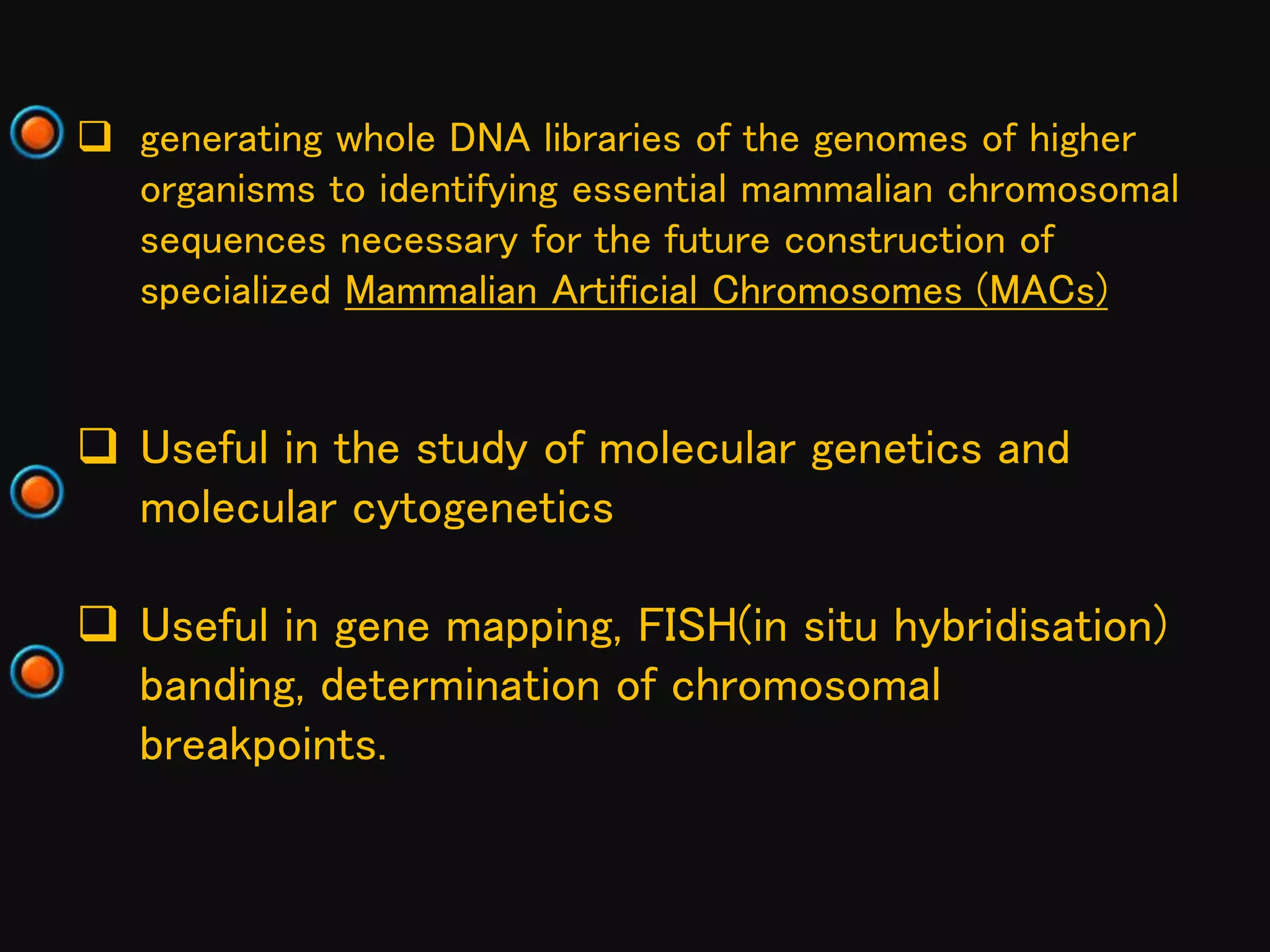  generating whole DNA libraries of the genomes of higher
organisms to identifying essential mammalian chromosomal
sequences necessary for the future construction of
specialized Mammalian Artificial Chromosomes (MACs)
 Useful in the study of molecular genetics and
molecular cytogenetics
 Useful in gene mapping, FISH(in situ hybridisation)
banding, determination of chromosomal
breakpoints.
 
