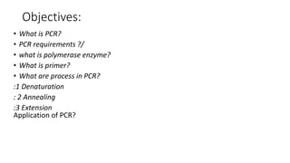 Objectives:
• What is PCR?
• PCR requirements ?/
• what is polymerase enzyme?
• What is primer?
• What are process in PCR?
:1 Denaturation
: 2 Annealing
:3 Extension
Application of PCR?
 