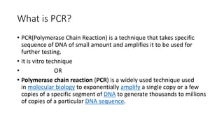 What is PCR?
• PCR(Polymerase Chain Reaction) is a technique that takes specific
sequence of DNA of small amount and amplifies it to be used for
further testing.
• It is vitro technique
• OR
• Polymerase chain reaction (PCR) is a widely used technique used
in molecular biology to exponentially amplify a single copy or a few
copies of a specific segment of DNA to generate thousands to millions
of copies of a particular DNA sequence.
 