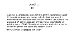 conti…..
OR
• A primer is a short single strand of RNA or DNA (generally about 18-
22 bases) that serves as a starting point for DNA synthesis. It is
required for DNA replication because the enzymes that catalyze this
process, DNA polymerases, can only add new nucleotides to an
existing strand of DNA. The polymerase starts replication at the 3′-
end of the primer, and copies the opposite strand.
• In PCR primers we prepare comercialy
 