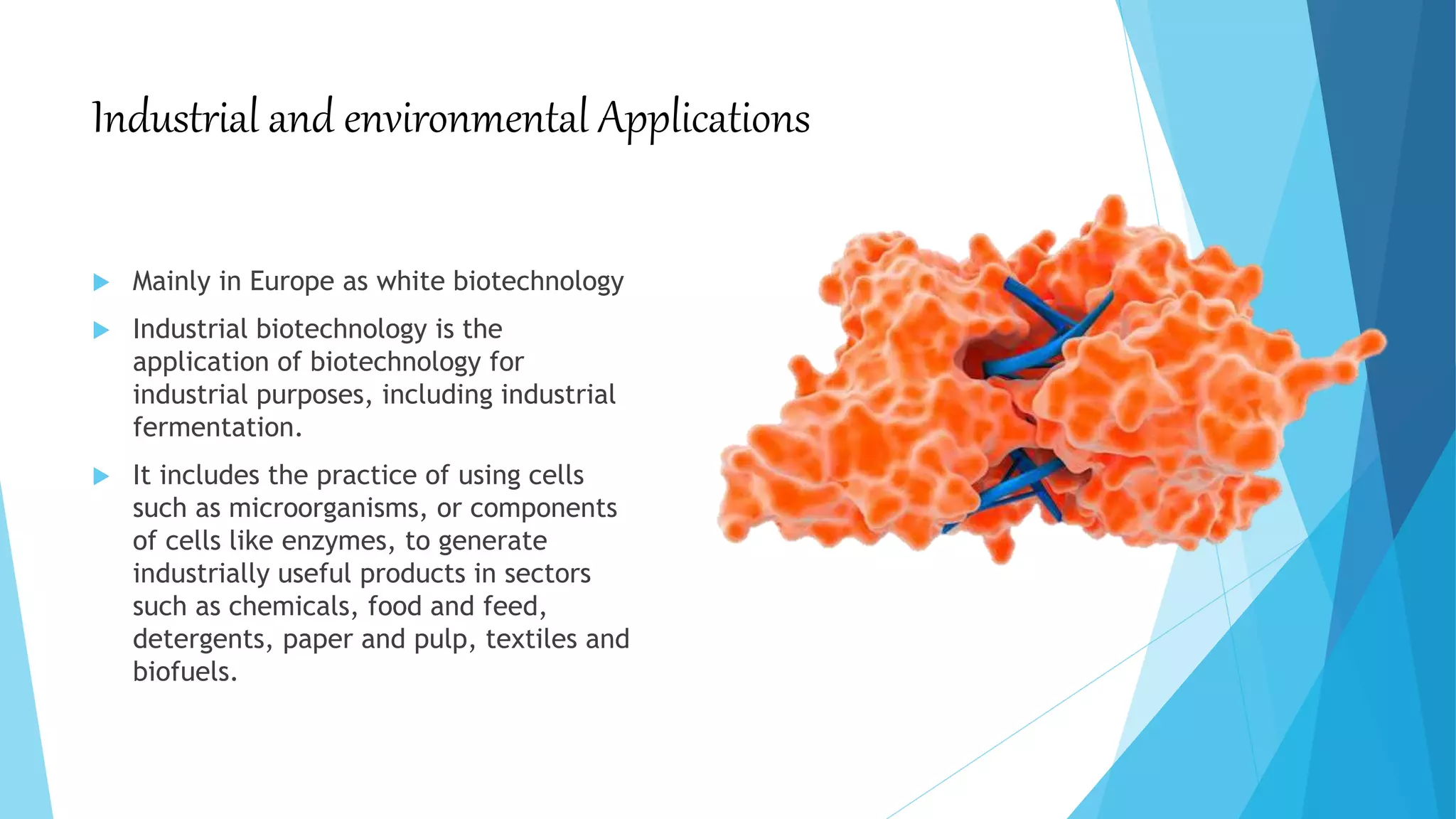Industrial and environmental Applications
 Mainly in Europe as white biotechnology
 Industrial biotechnology is the
application of biotechnology for
industrial purposes, including industrial
fermentation.
 It includes the practice of using cells
such as microorganisms, or components
of cells like enzymes, to generate
industrially useful products in sectors
such as chemicals, food and feed,
detergents, paper and pulp, textiles and
biofuels.
 