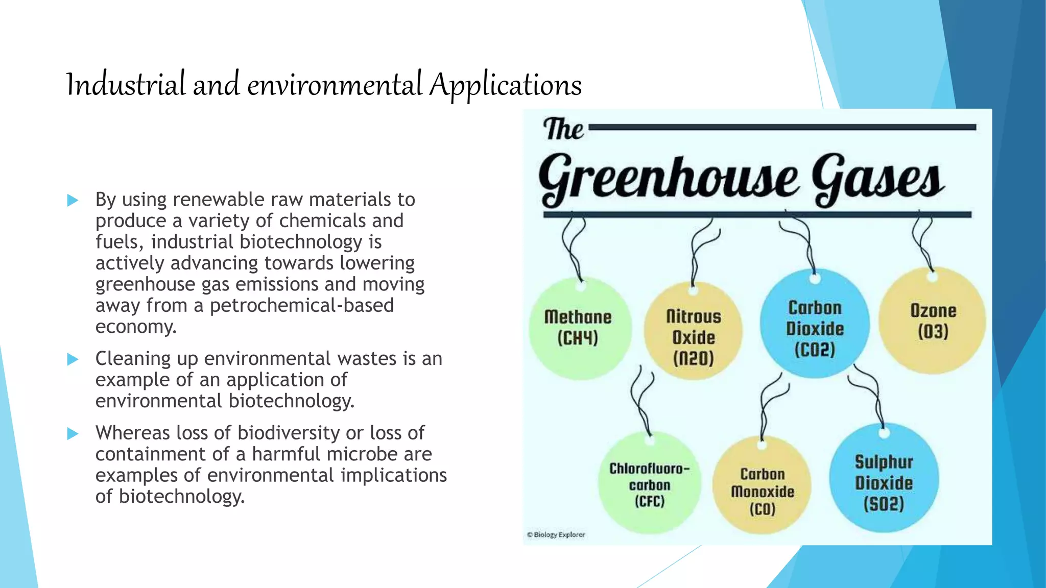 Industrial and environmental Applications
 By using renewable raw materials to
produce a variety of chemicals and
fuels, industrial biotechnology is
actively advancing towards lowering
greenhouse gas emissions and moving
away from a petrochemical-based
economy.
 Cleaning up environmental wastes is an
example of an application of
environmental biotechnology.
 Whereas loss of biodiversity or loss of
containment of a harmful microbe are
examples of environmental implications
of biotechnology.
 